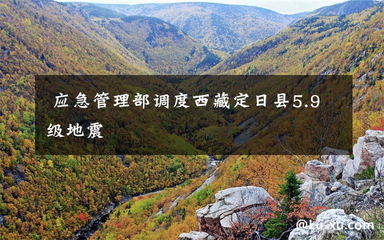  应急管理部调度西藏定日县5.9级地震