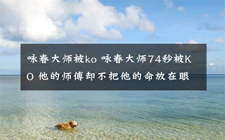 咏春大师被ko 咏春大师74秒被KO 他的师傅却不把他的命放在眼里