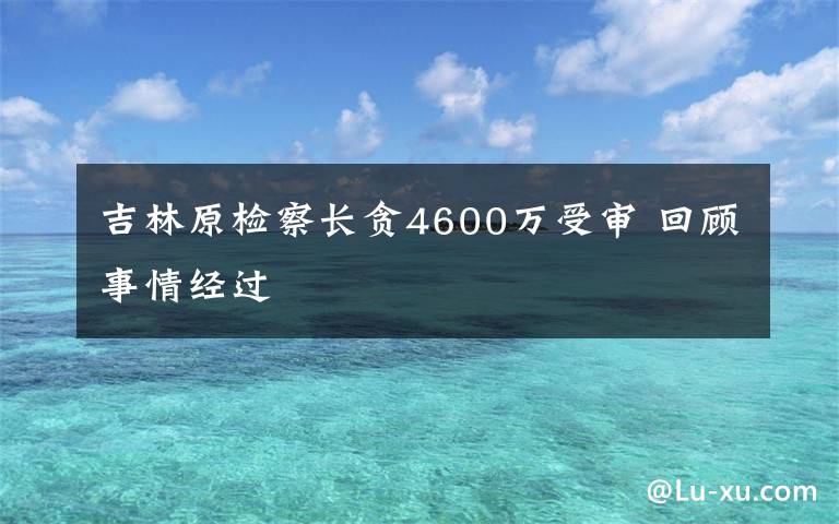 吉林原检察长贪4600万受审 回顾事情经过
