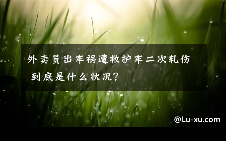 外卖员出车祸遭救护车二次轧伤 到底是什么状况？
