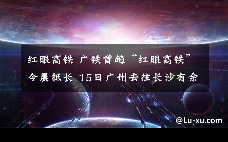 红眼高铁 广铁首趟“红眼高铁”今晨抵长 15日广州去往长沙有余票