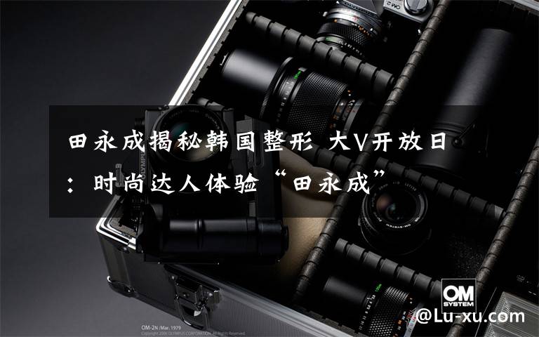 田永成揭秘韩国整形 大V开放日：时尚达人体验“田永成”