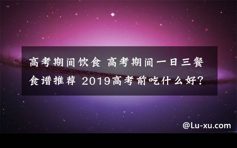 高考期间饮食 高考期间一日三餐食谱推荐 2019高考前吃什么好？高考期间怎么吃