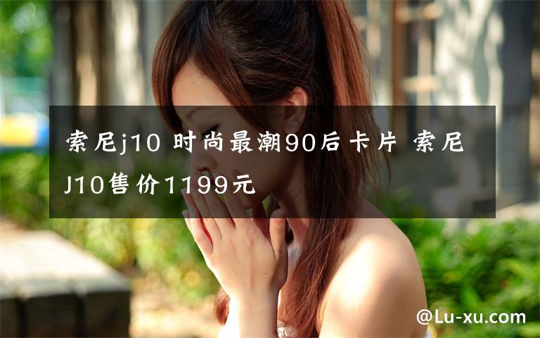 索尼j10 时尚最潮90后卡片 索尼J10售价1199元