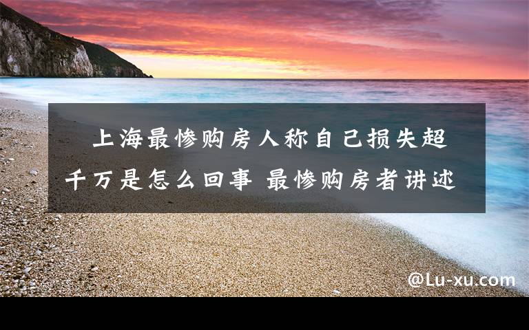 ​上海最惨购房人称自己损失超千万是怎么回事 最惨购房者讲述视频