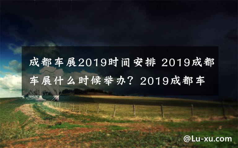 成都车展2019时间安排 2019成都车展什么时候举办？2019成都车展现场都有哪些车子？