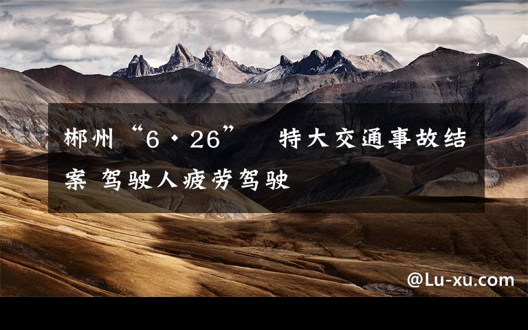 郴州“6·26”　特大交通事故结案 驾驶人疲劳驾驶