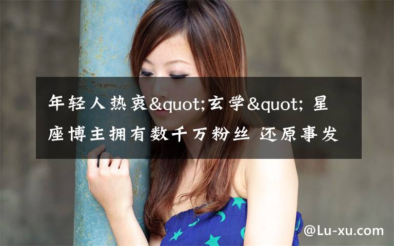 年轻人热衷"玄学" 星座博主拥有数千万粉丝 还原事发经过及背后原因！