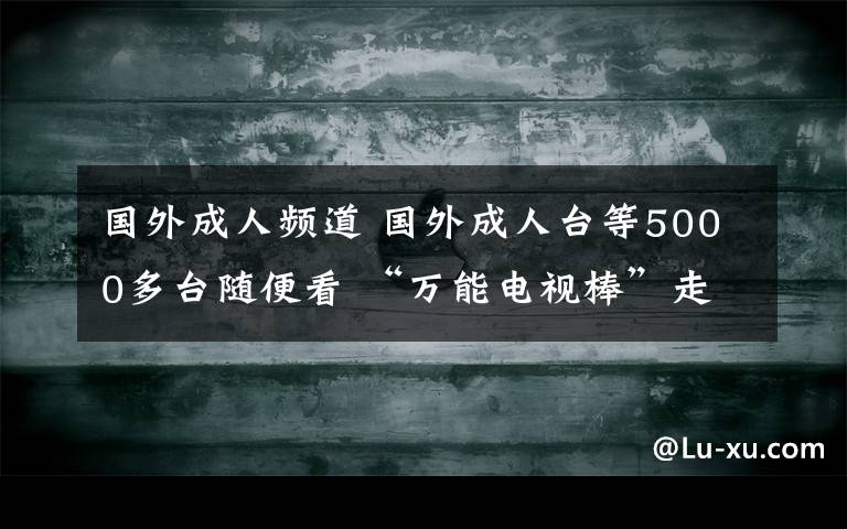 国外成人频道 国外成人台等5000多台随便看 “万能电视棒”走俏合肥