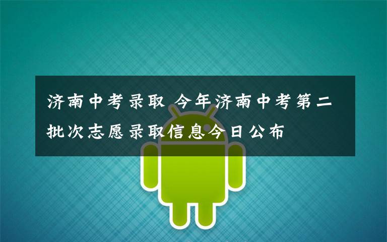 济南中考录取 今年济南中考第二批次志愿录取信息今日公布