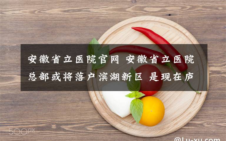 安徽省立医院官网 安徽省立医院总部或将落户滨湖新区 是现在庐江路总院面积的3倍