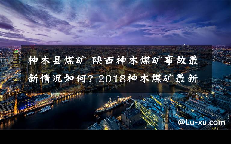 神木县煤矿 陕西神木煤矿事故最新情况如何? 2018神木煤矿最新事故