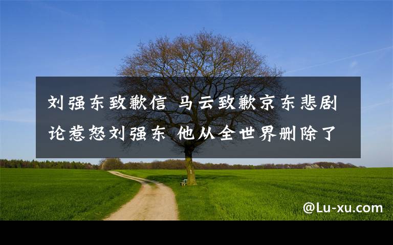 刘强东致歉信 马云致歉京东悲剧论惹怒刘强东 他从全世界删除了你奶茶出写真