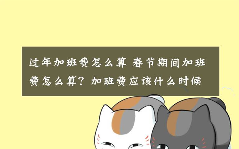 过年加班费怎么算 春节期间加班费怎么算？加班费应该什么时候发？