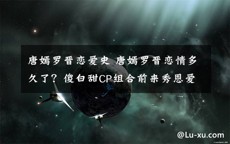 唐嫣罗晋恋爱史 唐嫣罗晋恋情多久了？傻白甜CP组合前来秀恩爱！