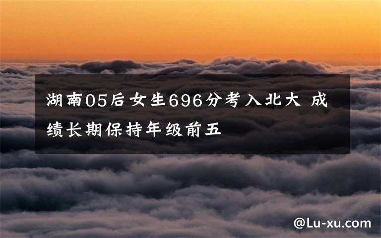 湖南05后女生696分考入北大 成绩长期保持年级前五