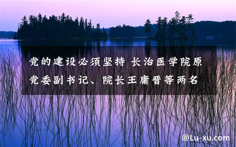 党的建设必须坚持 长治医学院原党委副书记、院长王庸晋等两名官员严重违纪被开除党籍