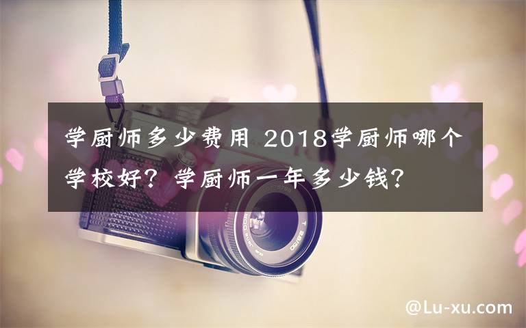 学厨师多少费用 2018学厨师哪个学校好？学厨师一年多少钱？