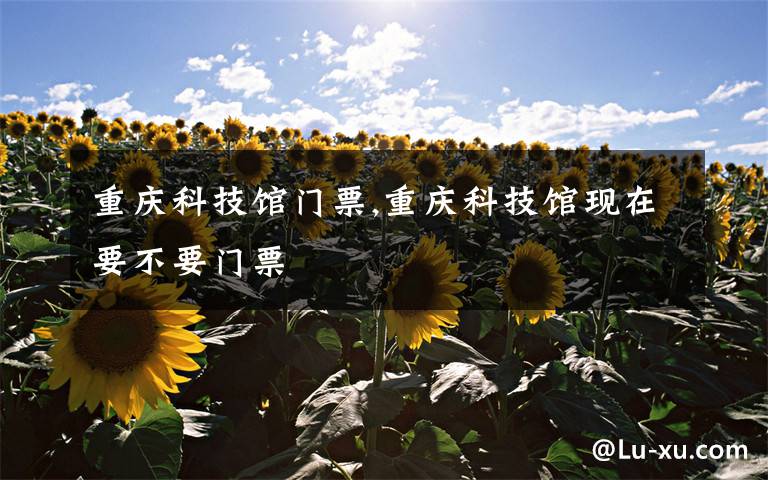 重庆科技馆门票,重庆科技馆现在要不要门票