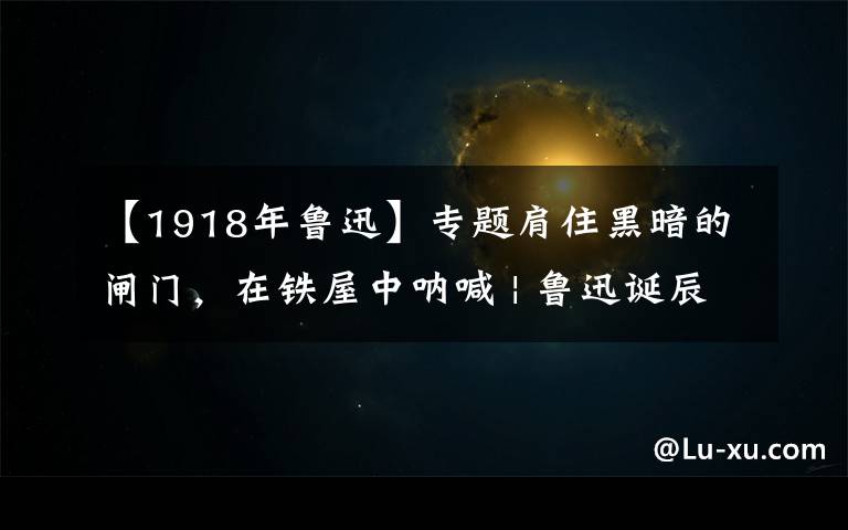 【1918年鲁迅】专题肩住黑暗的闸门，在铁屋中呐喊 | 鲁迅诞辰一百四十周年