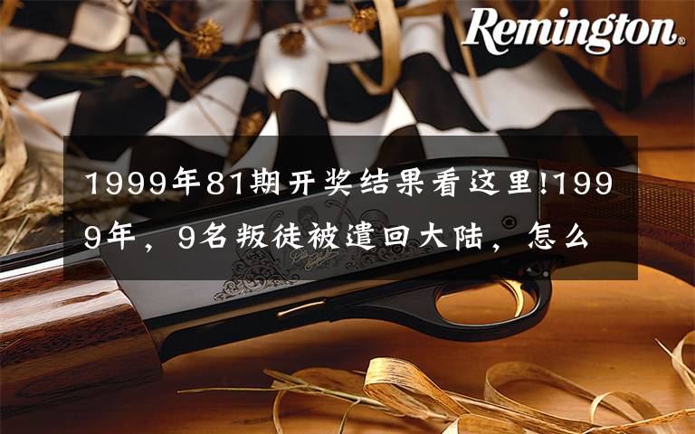 1999年81期开奖结果看这里!1999年，9名叛徒被遣回大陆，怎么回事？