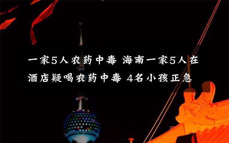 一家5人农药中毒 海南一家5人在酒店疑喝农药中毒 4名小孩正急救