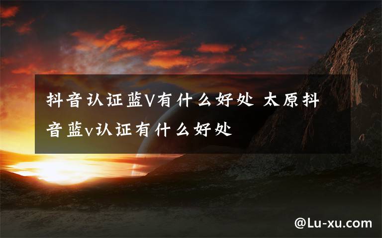 抖音认证蓝V有什么好处 太原抖音蓝v认证有什么好处