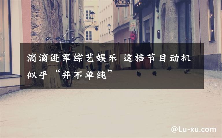 滴滴进军综艺娱乐 这档节目动机似乎“并不单纯”