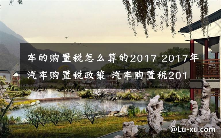 车的购置税怎么算的2017 2017年汽车购置税政策 汽车购置税2017新规定