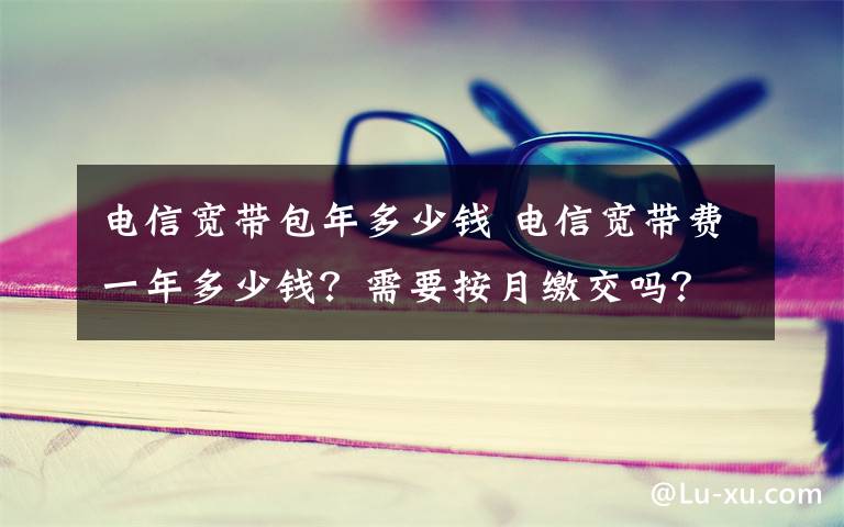 电信宽带包年多少钱 电信宽带费一年多少钱？需要按月缴交吗？