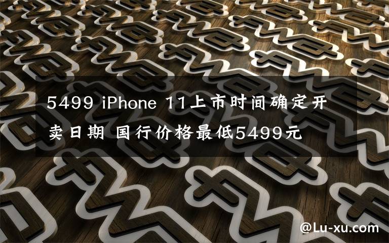 5499 iPhone 11上市时间确定开卖日期 国行价格最低5499元
