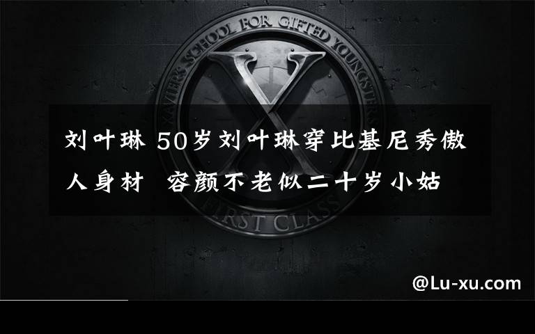 刘叶琳 50岁刘叶琳穿比基尼秀傲人身材 容颜不老似二十岁小姑娘