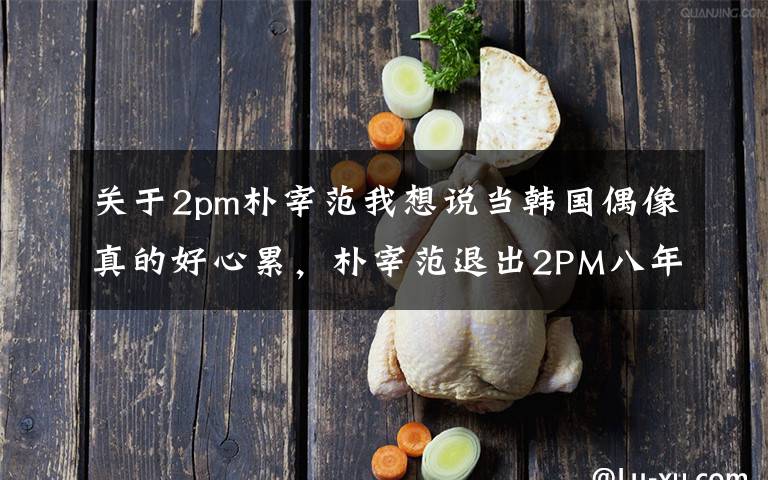 关于2pm朴宰范我想说当韩国偶像真的好心累，朴宰范退出2PM八年后吐心声