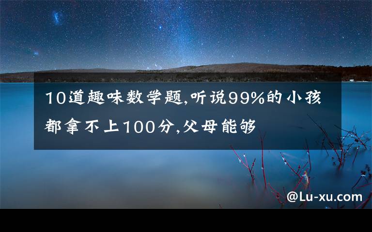 10道趣味数学题,听说99%的小孩都拿不上100分,父母能够