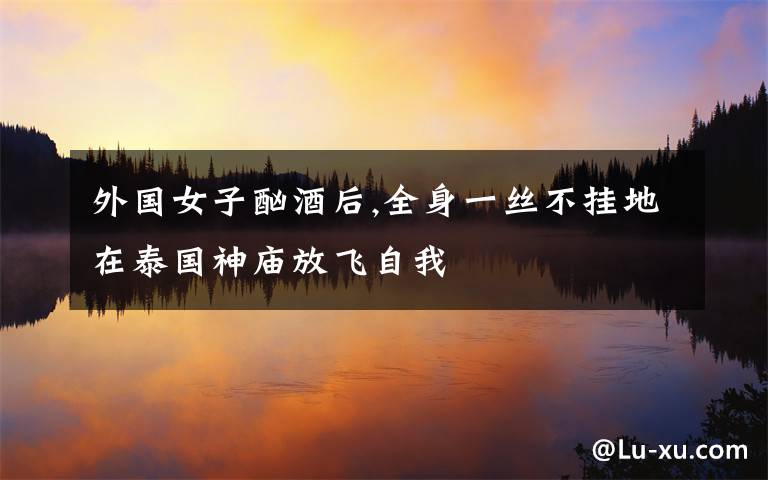 外国女子酗酒后,全身一丝不挂地在泰国神庙放飞自我