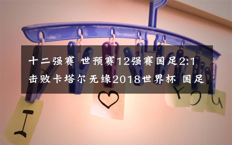 十二强赛 世预赛12强赛国足2:1击败卡塔尔无缘2018世界杯 国足全场视频回放