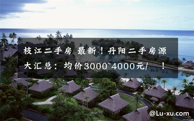 枝江二手房 最新！丹阳二手房源大汇总：均价3000~4000元/㎡！