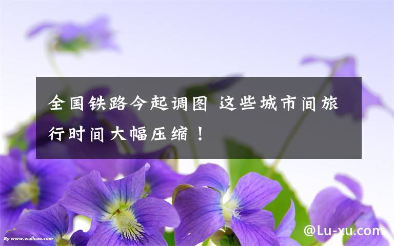 全国铁路今起调图 这些城市间旅行时间大幅压缩！