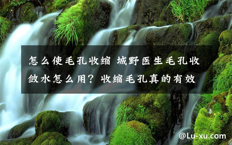 怎么使毛孔收缩 城野医生毛孔收敛水怎么用？收缩毛孔真的有效果吗