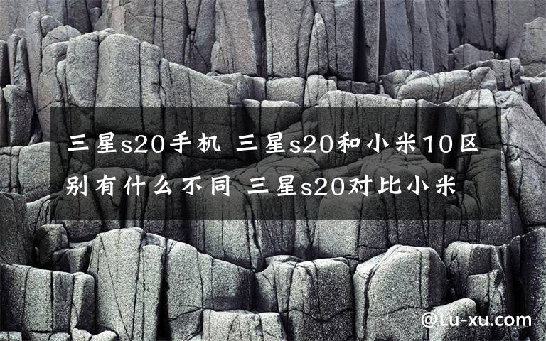 三星s20手机 三星s20和小米10区别有什么不同 三星s20对比小米10买谁好