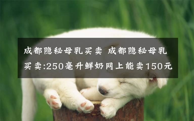 成都隐秘母乳买卖 成都隐秘母乳买卖:250毫升鲜奶网上能卖150元