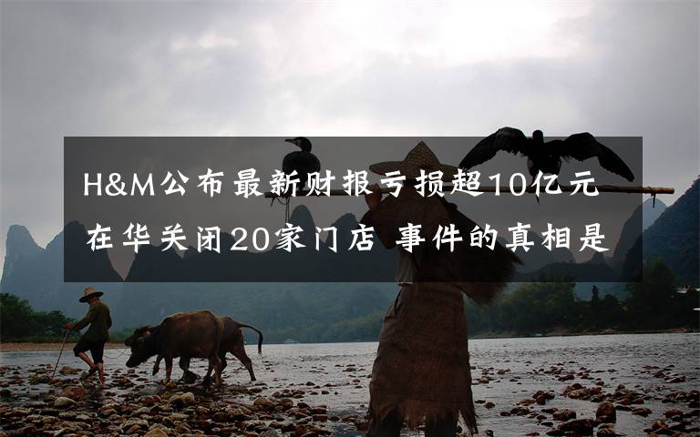 H&M公布最新财报亏损超10亿元 在华关闭20家门店 事件的真相是什么？