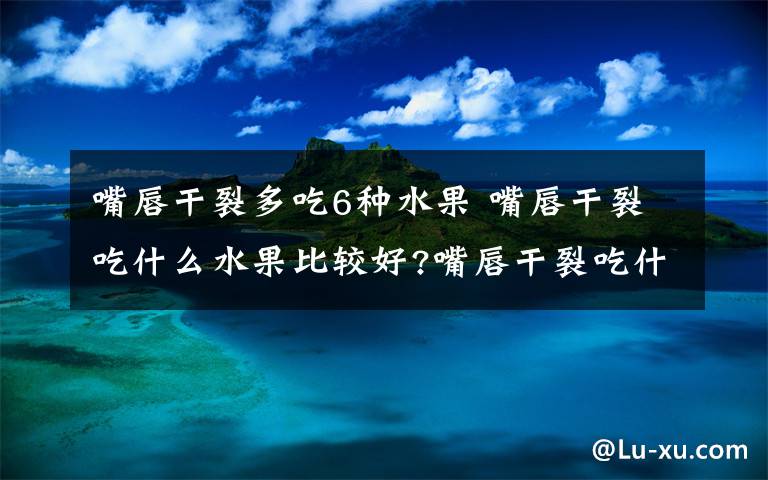 嘴唇干裂多吃6种水果 嘴唇干裂吃什么水果比较好?嘴唇干裂吃什么水果恢复?