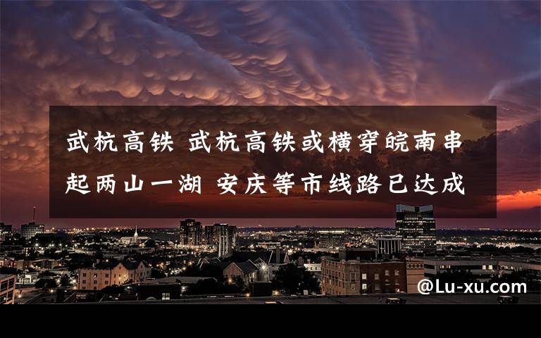 武杭高铁 武杭高铁或横穿皖南串起两山一湖 安庆等市线路已达成共识