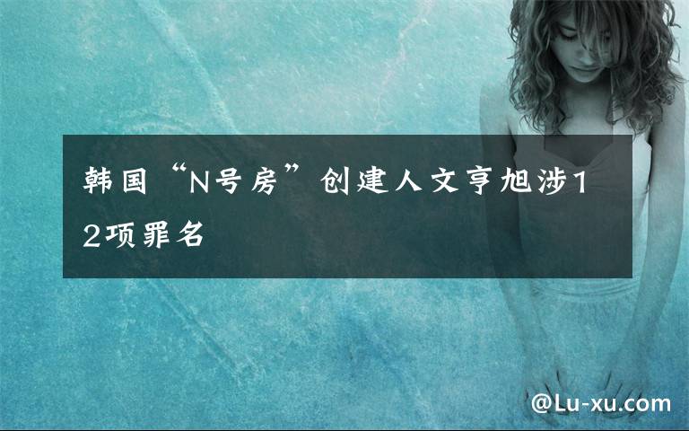 韩国“N号房”创建人文亨旭涉12项罪名