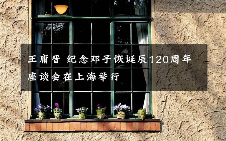 王庸晋 纪念邓子恢诞辰120周年座谈会在上海举行