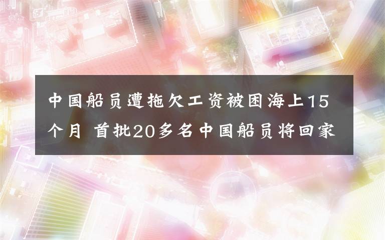 中国船员遭拖欠工资被困海上15个月 首批20多名中国船员将回家 具体是什么情况？