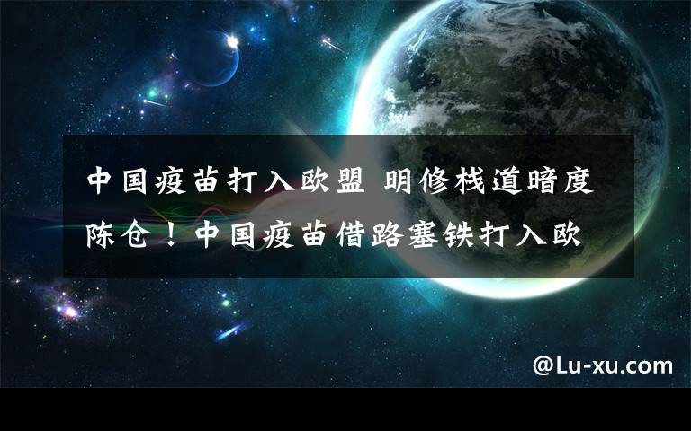 中国疫苗打入欧盟 明修栈道暗度陈仓！中国疫苗借路塞铁打入欧盟