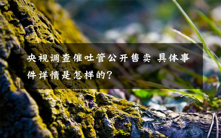 央视调查催吐管公开售卖 具体事件详情是怎样的？