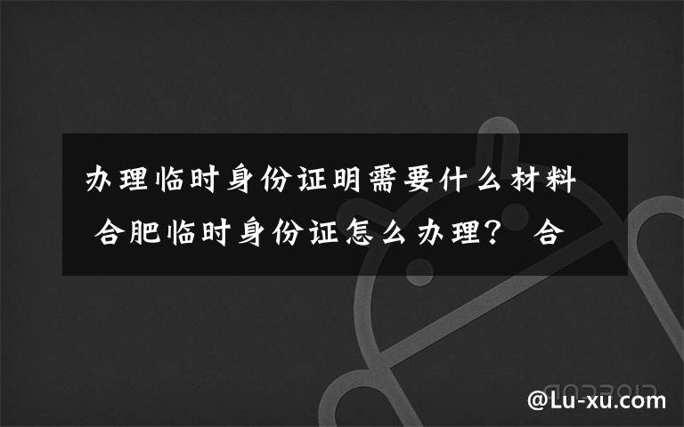 办理临时身份证明需要什么材料 合肥临时身份证怎么办理？ 合肥临时身份证办理条件及费用